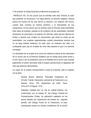 Y de acuerdo al código fiscal de la federación la prueba es:
“ARTÍCULO 40.- En los juicios que se tramiten ante este Tribunal, el actor
que pretende se reconozca o se haga efectivo un derecho subjetivo, deberá
probar los hechos de los que deriva su derecho y la violación del mismo,
cuando ésta consista en hechos positivos y el demandado de sus
excepciones. En los juicios que se tramiten ante el Tribunal, serán admisibles
toda clase de pruebas, excepto la de confesión de las autoridades mediante
absolución de posiciones y la petición de informes, salvo que los informes se
limiten a hechos que consten en documentos que obren en poder de las
autoridades. Las pruebas supervenientes podrán presentarse siempre que
no se haya dictado sentencia. En este caso, se ordenará dar vista a la
contraparte para que en el plazo de cinco días exprese lo que a su derecho
convenga.”
La necesidad de la prueba en el Juicio de nulidad se deriva de los elementos
de la acción uno es el Derecho Subjetivo que se otorga para poder acudir y
el otro viene a ser la pretensión, que es la finalidad de la acción que consiste
justamente en poder demostrar ante el órgano jurisdiccional, la ilegalidad del
acto que estamos demandando.
La carga de la prueba corresponderá a quien la presente, esto lo sustento
con la tesis:
Novena Época. Instancia: Tribunales Colegiados de
Circuito. Fuente: Semanario Judicial de la Federación y su
Gaceta. Tomo: XVI, Septiembre de 2002. Tesis:
VI.3o.A.91 A Página: 1419
PRUEBA, CARGA DE LA, EN EL JUICIO FISCAL. De
conformidad con el artículo 81 del Código Federal de
Procedimientos Civiles, de aplicación supletoria en los
juicios fiscales por disposición del artículo 5o., segundo
párrafo, del Código Fiscal de la Federación, al actor
corresponde probar los hechos constitutivos de su acción
 