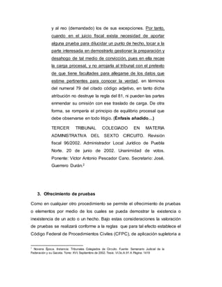 y al reo (demandado) los de sus excepciones. Por tanto,
cuando en el juicio fiscal exista necesidad de aportar
alguna prueba para dilucidar un punto de hecho, tocar a la
parte interesada en demostrarlo gestionar la preparación y
desahogo de tal medio de convicción, pues en ella recae
la carga procesal, y no arrojarla al tribunal con el pretexto
de que tiene facultades para allegarse de los datos que
estime pertinentes para conocer la verdad, en términos
del numeral 79 del citado código adjetivo, en tanto dicha
atribución no destruye la regla del 81, ni pueden las partes
enmendar su omisión con ese traslado de carga. De otra
forma, se rompería el principio de equilibrio procesal que
debe observarse en todo litigio. (Énfasis añadido…)
TERCER TRIBUNAL COLEGIADO EN MATERIA
ADMINISTRATIVA DEL SEXTO CIRCUITO. Revisión
fiscal 96/2002. Administrador Local Jurídico de Puebla
Norte. 20 de junio de 2002. Unanimidad de votos.
Ponente: Víctor Antonio Pescador Cano. Secretario: José‚
Guerrero Durán.2
3. Ofrecimiento de pruebas
Como en cualquier otro procedimiento se permite el ofrecimiento de pruebas
o elementos por medio de los cuales se pueda demostrar la existencia o
inexistencia de un acto o un hecho. Bajo estas consideraciones la valoración
de pruebas se realizará conforme a la reglas que para tal efecto establece el
Código Federal de Procedimientos Civiles (CFPC), de aplicación supletoria a
2
Novena Época. Instancia: Tribunales Colegiados de Circuito. Fuente: Semanario Judicial de la
Federación y su Gaceta. Tomo: XVI, Septiembre de 2002. Tesis: VI.3o.A.91 A Página: 1419
 