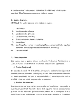 la Ley Federal de Procedimiento Contencioso Administrativo, mismo que en
su artículo 93 señala que reconoce como medio de prueba:
3.1 Medios de prueba
ARTÍCULO 93.- La ley reconoce como medios de prueba:
I. La confesión.
II. Los documentos públicos;
III. Los documentos privados;
IV. Los dictámenes periciales;
V. El reconocimiento o inspección judicial;
VI. Los testigos;
VII. Las fotografías, escritos y notas taquigráficas, y, en general, todos aquellos
elementos aportados por los descubrimientos de la ciencia; y
VIII. Las presunciones.
3.2 Tipos de prueba
Las pruebas que se podrán ofrecer en el Juicio Contencioso Administrativo o
Juicio de Nulidad son: testimonial, documental, presuncionales y periciales.
a) Prueba Testimonial
De acuerdo al artículo 44 de la LFPCA en la prueba testimonial se requerirá al
oferente para que presente a los testigos y en caso de que el oferente manifieste
no poder presentarlos entonces el Magistrado Instructor se encargará de citarlos
en el día y hora que señale para que estos se presenten.
b) Pruebas documentales
Los documentos que se presentan como prueba son los públicos y los privados y
que el autor José Ovalle Favela los define de la siguiente manera: los documentos
públicos son los expedidos por funcionarios públicos en el desempeño de sus
atribuciones o por profesionales dotados de fe pública (notarios o corredores
 