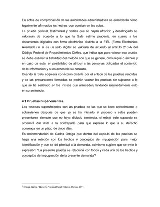 En actos de comprobación de las autoridades administrativas se entenderán como
legalmente afirmados los hechos que constan en las actas.
La prueba pericial, testimonial y demás que se hayan ofrecido y desahogado se
valorarán de acuerdo a lo que la Sala estime prudente, en cuanto a los
documentos digitales con firma electrónica distinta a la FIEL (Firma Electrónica
Avanzada) o si es un sello digital se valorará de acuerdo al artículo 210-A del
Código Federal de Procedimientos Civiles, que indica que para valorar esa prueba
se debe estimar la fiabilidad del método con que se genere, comunique o archive y
en caso de estar en posibilidad de atribuir a las personas obligadas el contenido
de la información y si es accesible su consulta.
Cuando la Sala adquiera convicción distinta por el enlace de las pruebas rendidas
y de las presunciones formadas se podrán valorar las pruebas sin sujetarse a lo
que se ha señalado en los incisos que anteceden, fundando razonadamente esto
en su sentencia.
4.1 Pruebas Supervinientes.
Las pruebas supervinientes son las pruebas de las que se tiene conocimiento o
sobrevienen después de que ya se ha iniciado el proceso y estas pueden
presentarse siempre que no haya dictado sentencia, si existe este supuesto se
ordenará dar vista a la contraparte para que exprese lo que a su derecho
convenga en un plazo de cinco días.
Es recomendación de Carlos Ortega que dentro del capítulo de las pruebas se
haga una relación con los hechos y conceptos de impugnación para mejor
identificación y que se dé plenitud a la demanda, asimismo sugiere que se evite la
expresión: "La presente prueba se relaciona con todos y cada uno de los hechos y
conceptos de impugnación de la presente demanda”5
5 Ortega, Carlos. “Derecho ProcesalFiscal”. México, Porrúa, 2011.
 
