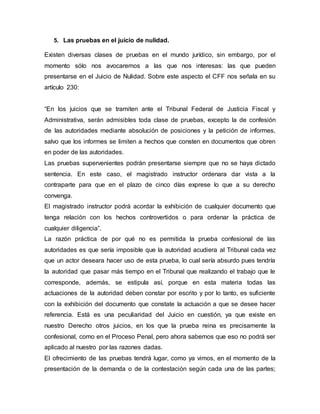 5. Las pruebas en el juicio de nulidad.
Existen diversas clases de pruebas en el mundo jurídico, sin embargo, por el
momento sólo nos avocaremos a las que nos interesas: las que pueden
presentarse en el Juicio de Nulidad. Sobre este aspecto el CFF nos señala en su
artículo 230:
“En los juicios que se tramiten ante el Tribunal Federal de Justicia Fiscal y
Administrativa, serán admisibles toda clase de pruebas, excepto la de confesión
de las autoridades mediante absolución de posiciones y la petición de informes,
salvo que los informes se limiten a hechos que consten en documentos que obren
en poder de las autoridades.
Las pruebas supervenientes podrán presentarse siempre que no se haya dictado
sentencia. En este caso, el magistrado instructor ordenara dar vista a la
contraparte para que en el plazo de cinco días exprese lo que a su derecho
convenga.
El magistrado instructor podrá acordar la exhibición de cualquier documento que
tenga relación con los hechos controvertidos o para ordenar la práctica de
cualquier diligencia”.
La razón práctica de por qué no es permitida la prueba confesional de las
autoridades es que sería imposible que la autoridad acudiera al Tribunal cada vez
que un actor deseara hacer uso de esta prueba, lo cual sería absurdo pues tendría
la autoridad que pasar más tiempo en el Tribunal que realizando el trabajo que le
corresponde, además, se estipula así, porque en esta materia todas las
actuaciones de la autoridad deben constar por escrito y por lo tanto, es suficiente
con la exhibición del documento que constate la actuación a que se desee hacer
referencia. Está es una peculiaridad del Juicio en cuestión, ya que existe en
nuestro Derecho otros juicios, en los que la prueba reina es precisamente la
confesional, como en el Proceso Penal, pero ahora sabemos que eso no podrá ser
aplicado al nuestro por las razones dadas.
El ofrecimiento de las pruebas tendrá lugar, como ya vimos, en el momento de la
presentación de la demanda o de la contestación según cada una de las partes;
 