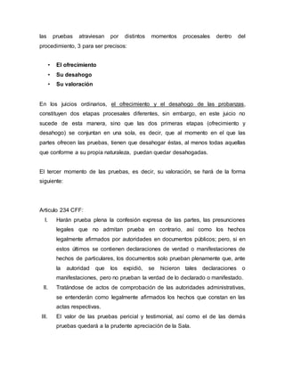 las pruebas atraviesan por distintos momentos procesales dentro del
procedimiento, 3 para ser precisos:
• El ofrecimiento
• Su desahogo
• Su valoración
En los juicios ordinarios, el ofrecimiento y el desahogo de las probanzas,
constituyen dos etapas procesales diferentes, sin embargo, en este juicio no
sucede de esta manera, sino que las dos primeras etapas (ofrecimiento y
desahogo) se conjuntan en una sola, es decir, que al momento en el que las
partes ofrecen las pruebas, tienen que desahogar éstas, al menos todas aquellas
que conforme a su propia naturaleza, puedan quedar desahogadas.
El tercer momento de las pruebas, es decir, su valoración, se hará de la forma
siguiente:
Articulo 234 CFF:
I. Harán prueba plena la confesión expresa de las partes, las presunciones
legales que no admitan prueba en contrario, así como los hechos
legalmente afirmados por autoridades en documentos públicos; pero, si en
estos últimos se contienen declaraciones de verdad o manifestaciones de
hechos de particulares, los documentos solo prueban plenamente que, ante
la autoridad que los expidió, se hicieron tales declaraciones o
manifestaciones, pero no prueban la verdad de lo declarado o manifestado.
II. Tratándose de actos de comprobación de las autoridades administrativas,
se entenderán como legalmente afirmados los hechos que constan en las
actas respectivas.
III. El valor de las pruebas pericial y testimonial, así como el de las demás
pruebas quedará a la prudente apreciación de la Sala.
 