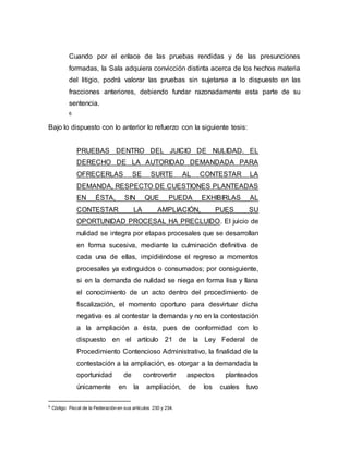 Cuando por el enlace de las pruebas rendidas y de las presunciones
formadas, la Sala adquiera convicción distinta acerca de los hechos materia
del litigio, podrá valorar las pruebas sin sujetarse a lo dispuesto en las
fracciones anteriores, debiendo fundar razonadamente esta parte de su
sentencia.
6
Bajo lo dispuesto con lo anterior lo refuerzo con la siguiente tesis:
PRUEBAS DENTRO DEL JUICIO DE NULIDAD. EL
DERECHO DE LA AUTORIDAD DEMANDADA PARA
OFRECERLAS SE SURTE AL CONTESTAR LA
DEMANDA, RESPECTO DE CUESTIONES PLANTEADAS
EN ÉSTA, SIN QUE PUEDA EXHIBIRLAS AL
CONTESTAR LA AMPLIACIÓN, PUES SU
OPORTUNIDAD PROCESAL HA PRECLUIDO. El juicio de
nulidad se integra por etapas procesales que se desarrollan
en forma sucesiva, mediante la culminación definitiva de
cada una de ellas, impidiéndose el regreso a momentos
procesales ya extinguidos o consumados; por consiguiente,
si en la demanda de nulidad se niega en forma lisa y llana
el conocimiento de un acto dentro del procedimiento de
fiscalización, el momento oportuno para desvirtuar dicha
negativa es al contestar la demanda y no en la contestación
a la ampliación a ésta, pues de conformidad con lo
dispuesto en el artículo 21 de la Ley Federal de
Procedimiento Contencioso Administrativo, la finalidad de la
contestación a la ampliación, es otorgar a la demandada la
oportunidad de controvertir aspectos planteados
únicamente en la ampliación, de los cuales tuvo
6 Código Fiscal de la Federación en sus artículos 230 y 234.
 