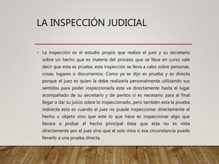 LA INSPECCIÓN JUDICIAL
• La inspección es el estudio propio que realiza el juez y su secretario
sobre un hecho que es materia del proceso que se lleva en curso vale
decir que esta es prueba, esta inspección se lleva a cabo sobre personas,
cosas, lugares o documentos. Como ya se dijo es prueba y es directa
porque el juez es quien la debe realizarla personalmente utilizando sus
sentidos para poder inspeccionarla este va directamente hasta el lugar
acompañado de su secretario y de peritos si es necesario para al final
llegar a dar su juicio sobre lo inspeccionado, pero también esta la prueba
indirecta esta es cuando el juez no puede inspeccionar directamente el
hecho u objeto sino que este lo que hace es inspeccionar algo que
llevara a probar el hecho principal ósea que esta no es vista
directamente por el juez sino que el solo mira si esa circunstancia puede
llevarlo a una prueba directa.
 