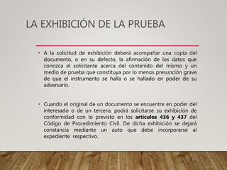 • A la solicitud de exhibición deberá acompañar una copia del
documento, o en su defecto, la afirmación de los datos que
conozca el solicitante acerca del contenido del mismo y un
medio de prueba que constituya por lo menos presunción grave
de que el instrumento se halla o se hallado en poder de su
adversario.
• Cuando el original de un documento se encuentre en poder del
interesado o de un tercero, podrá solicitarse su exhibición de
conformidad con lo previsto en los artículos 436 y 437 del
Código de Procedimiento Civil. De dicha exhibición se dejará
constancia mediante un auto que debe incorporarse al
expediente respectivo.
LA EXHIBICIÓN DE LA PRUEBA
 