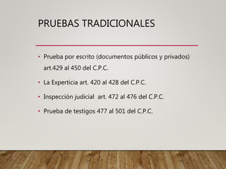 PRUEBAS TRADICIONALES
• Prueba por escrito (documentos públicos y privados)
art.429 al 450 del C.P.C.
• La Experticia art. 420 al 428 del C.P.C.
• Inspección judicial art. 472 al 476 del C.P.C.
• Prueba de testigos 477 al 501 del C.P.C.
 