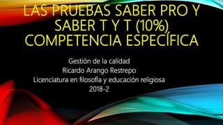 LAS PRUEBAS SABER PRO Y
SABER T Y T (10%)
COMPETENCIA ESPECÍFICA
Gestión de la calidad
Ricardo Arango Restrepo
Licenciatura en filosofía y educación religiosa
2018-2
 
