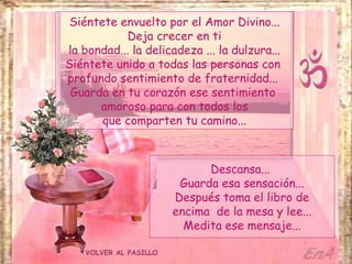 Siéntete envuelto por el Amor Divino...
           Deja crecer en ti
la bondad... la delicadeza ... la dulzura...
Siéntete unido a todas las personas con
profundo sentimiento de fraternidad...
 Guarda en tu corazón ese sentimiento
      amoroso para con todos los
       que comparten tu camino...



                              Descansa...
                         Guarda esa sensación...
                        Después toma el libro de
                        encima de la mesa y lee...
                          Medita ese mensaje...

    VOLVER AL PASILLO
 