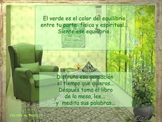 El verde es el color del equilibrio
               entre tu parte física y espiritual...
                      Siente ese equilibrio.




                     Disfruta esa sensación
                     el tiempo que quieras...
                      Después toma el libro
                        de la mesa, lee...
                     y medita sus palabras...

VOLVER AL PASILLO
 