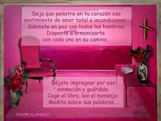 Deja que penetre en tu corazón ese
   sentimiento de amor total e incondicional...
     Siéntete en paz con todos los hombres.
            Disponte a armonizarte
          con cada uno en su camino...




                 Déjate impregnar por esa
                   sensación y guárdala.
                Coge el libro, lee el mensaje.
                Medita sobre sus palabras...

VOLVER AL PASILLO
 