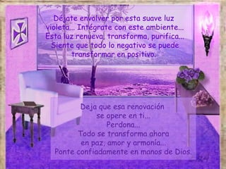Déjate envolver por esta suave luz
violeta... Intégrate con este ambiente...
Esta luz renueva, transforma, purifica...
  Siente que todo lo negativo se puede
        transformar en positivo.




         Deja que esa renovación
              se opere en ti...
                 Perdona...
        Todo se transforma ahora
         en paz, amor y armonía...
  Ponte confiadamente en manos de Dios.
 