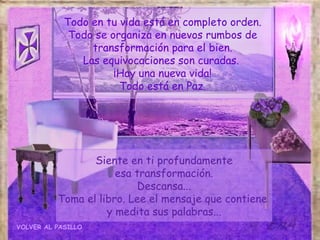 Todo en tu vida está en completo orden.
             Todo se organiza en nuevos rumbos de
                 transformación para el bien.
               Las equivocaciones son curadas.
                      ¡Hay una nueva vida!
                       Todo está en Paz.




                 Siente en ti profundamente
                      esa transformación.
                          Descansa...
          Toma el libro. Lee el mensaje que contiene
                    y medita sus palabras...
VOLVER AL PASILLO
 