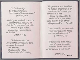 “El ignorante y el incrédulo
     “Y Jesús le dijo:              no pueden encontrar ni el
   Si tú puedes creer,               comienzo del camino que
   todo es posible al que cree.”   conduce a la Paz.
           (Mat 12, 50)               Sin fe no es posible la
                                      felicidad y la paz, ni en
“Pedid, y se os dará; buscad y     este mundo, ni en otros.”
  encontraréis; llamad y os         (Bhagavad Gita - IV: 40)
abrirán. Porque aquel que pide,
     recibe; el que busca,          “Si es posible, en cuanto de
  encuentra; y al que llama,         vosotros dependa, tened
se le abre.”                        paz con todo el mundo.”
          (Mat 7, 7-8)                     ( Roma 12, 18)

     “Sólo la voluntad es
                                    “Si perdonáis a los demás
suficientemente fuerte para
                                       sus ofensas, también
sostener la armonía
                                      vuestro Padre celestial
   del espíritu.”
                                   os perdonará a vosotros.”
  (Pensamiento y Vida -
   Emmanuel / F.C. Xavier)
                                            (Mat 6,14)
                                                         VOLVER
 