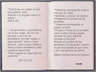 “Toda la ley se cumple en una    “*Observa atentamente toda la
sola palabra, esta:              vida que te rodea.
Amarás a tu prójmo como a ti     *Aprende a conocer de manera
mismo.”                          inteligente el corazón de las
(Gál 5,14)                       personas.
                                 * Observa atentamente tu
                                 propio corazón.
“...He aprendido a contentarme   *Porque a través de tu corazón
con lo que tengo. Sé vivir en    viene la única luz que puede
escasez, y sé vivir en           iluminar la vida y hacerla
abundancia; en todo tiempo y     luminosa a tus ojos.
lugar aprendí, tanto a tener     Estudia el corazón de las
hartura, como a pasar hambre;    personas a fin de poder conocer
tanto a tener abundancia como    lo que es el mundo en que vives
a padecer necesidad.             y del cual quieres ser parte. ...”
Todo lo puedo en Aquel que me
conforta.”                       (Mabel Collins-Luz en el Camino)

         (Fil 4,11-13)
                                                     VOLVER
 