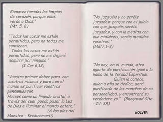 Bienaventurados los limpios
 de corazón, porque ellos               “No juzguéis y no seréis
 verán a Dios.”                         juzgados; porque con el juicio
 (Mt. 5, 8)                             con que juzguéis seréis
                                        juzgados, y con la medida con
“Todas las cosas me están               que midiéreis, seréis medidos
permitidas, pero no todas me            vosotros.”
convienen.                              (Mat7,1-2)
 Todas las cosas me están
permitidas, pero no me dejaré
dominar por ninguna.”
       (I Cor 6,12)                     “No hay, en el mundo, otro
                                        agente de purificación igual a la
                                        llama de la Verdad Espiritual.
“Vuestro primer deber para con
                                                    Quien la conoce,
vosotros mismos y para con el
                                        quien a ella se dedica, será
mundo es purificar vuestros
                                        purificado de las manchas de su
pensamientos.
                                        personalidad, y encontrará su
Haceos como un límpido cristal, a
                                        verdadero yo.” (Bhagavad Gita
través del cual pueda pasar la Luz
                                        - IV: 38)
de Dios e iluminar el mundo entero.”
                      (A los pies del                          VOLVER
Maestro - Krishnamurti)
 