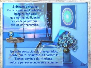 Siéntete envuelto
Por el color azul celeste...
     Respira ese azul
  que es tranquilizante.
   y siente la paz que
  ese color transmite...




  En esta sensación de tranquilidad,
 siente que tu voluntad es poderosa.
     Tienes dominio de ti mismo,
 valor y perseverancia en el camino.
 