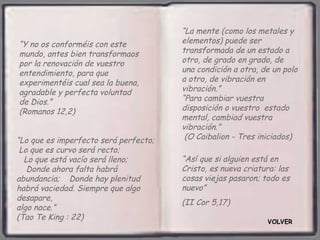 “La mente (como los metales y
“Y no os conforméis con este           elementos) puede ser
mundo, antes bien transformaos         transformada de un estado a
por la renovación de vuestro           otro, de grado en grado, de
entendimiento, para que                una condición a otra, de un polo
experimentéis cual sea la buena,       a otro, de vibración en
agradable y perfecta voluntad          vibración.”
de Dios.”                              “Para cambiar vuestra
(Romanos 12,2)                         disposición o vuestro estado
                                       mental, cambiad vuestra
                                       vibración.”
“Lo que es imperfecto será perfecto;    (O Caibalion - Tres iniciados)
 Lo que es curvo será recto;
  Lo que está vacío será lleno;        “Así que si alguien está en
   Donde ahora falta habrá             Cristo, es nueva criatura: las
abundancia; Donde hay plenitud         cosas viejas pasaron; todo es
habrá vaciedad. Siempre que algo       nuevo”
desapare,
                                       (II Cor 5,17)
algo nace.”
(Tao Te King : 22)                                            VOLVER
 
