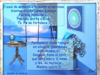El azul da armonía a tu sistema nervioso.
     Sientes mucha calma, sosiego.
            No hay tensiones...
          Procura unirte a Dios.
          Tu Fe se fortalece...




                      Permanece algún tiempo
                       en silencio, guardando
                          esta sensación...
                       Después toma el libro
                      que está sobre la mesa
                        y lee su mensaje...
                         Medita sobre él...
  VOLVER AL PASILLO
 