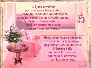 Déjate envolver
      por una suave luz rosada...
 Siente tu capacidad de adaptarte
a las personas y a las circunstancias.
        Respira suavemente y
       procura sentir en el aire
        un perfume de rosas...


                   Este color rosado recorre
                     tu corriente sanguínea
                   dejándola bien equilibrada.
                         Siéntete feliz,
                      en paz y fraternidad
                     con todo el universo...
                       con las personas...
 