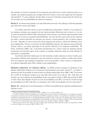 Sin embargo, la tasa de crecimiento de las empresas que sobreviven es menor mientras mayor es su
tamaño; una empresa pequeña que consigue sobrevivir tiende a crecer más rápido que las empresas
más grandes20. Y, para cualquier tamaño dado, la tasa de crecimiento proporcional de la …rma cae
con su edad, pero la probabilidad de sobrevivir aumenta.
Hecho 9. Las …rmas más grandes y de más edad sobreviven más. Sin embargo, las …rmas pequeñas
que sobreviven crecen más rápido.
Los hechos anteriores tienen un par de implicancias interesantes. Primero, si la mayoría de
las empresas comienza muy pequeña sin que existan grandes diferencias entre sectores y, a la vez,
la escala de operación e…ciente di…ere fuertemente entre sectores, uno debería esperar grandes tasas
de fracaso en sectores con grandes indivisibilidades. En estos sectores, gran parte de las empresas
que salen y mueren deberían ser entrantes que operan a escala pequeña y que no fueron capaces
de crecer. Segundo, en estos sectores las pocas empresas que entran y sobreviven deberían crecer
muy rápidamente. Tercero, en sectores sin indivisibilidades mayores, las empresas nuevas deberían
fracasar menos y un mayor porcentaje de las muertes debería ser de empresas establecidas. De
hecho, Audretsch (1995a, cap. 7) encuentra precisamente eso. Grosso modo, las empresas jóvenes
representan una fracción mayor de las muertes en aquellas industrias donde la escala e…ciente de
operación es considerable.
Los hechos anteriores indican que en todo momento muchas empresas se están creando, pero
que muchas también están muriendo y que este proceso de entrada y salida es mucho más intenso
entre las empresas más pequeñas comparado con las más grandes. Como veremos a continuación,
la evidencia disponible para Chile con…rma estas regularidades.
Dinámica industrial: la evidencia chilena La ENIA permite comparar la dinámica de las
plantas industriales chilenas con los patrones internacionales que hemos descrito21. La …gura 1
muestra la tasa de promedio de sobrevivencia de plantas industriales entre 1980 y 1997. En prome-
dio, el 18% de las plantas creadas en un año dado sale al cabo de un año de vida. Vale decir, de
acuerdo con estos números la probabilidad de que una planta creada en 2001 siga al …nal de 2002
es 0:82. Cinco años después de nacer la tasa de mortalidad es de 42% y al cabo de 10 años la tasa
de mortalidad es de 56% (vale decir, en promedio, solo el 44% de las plantas vive 10 o más años)22.
Hecho 10. Al igual que en los demás países, en Chile la mortalidad de las empresas manufactureras
chilenas es alta.
20
Véase a Dunne, Roberts y Samuelson (1988 y 1989a, b y c) y Evans (1987a y b).
21
La ENIA considera todas las plantas que en algún año tuvieron al menos 10 empleados. Si en algún año anterior
estas plantas tuvieron menos de 10 trabajadores las ENIA no registra el número correspondiente. El número promedio
de plantas consideradas por año es de aproximadamente 3.500. Se debe notar que esta división deja fuera a la gran
mayoría de las microempresas y, probablemente, a las informales, porque a esa escala es difícil evadir a los inspectores
y los costos de la informalidad son importantes (véase, por ejemplo, a Klein y Tokman [1996]).
22
Salvo para el primer año, cifras son muy similares para el periodo 1984–1997 que excluye la depresión de 1982.
La tasa de salida a un año entre 1984 y 1987 es 14%.
24
 
