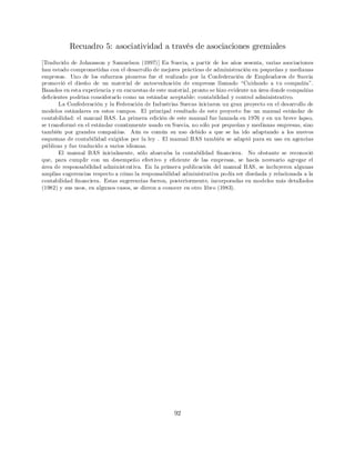 Recuadro 5: asociatividad a través de asociaciones gremiales
[Traducido de Johansson y Samuelson (1997)] En Suecia, a partir de los años sesenta, varias asociaciones
han estado comprometidas con el desarrollo de mejores prácticas de administración en pequeñas y medianas
empresas. Uno de los esfuerzos pioneros fue el realizado por la Confederación de Empleadores de Suecia
promovió el diseño de un material de autoevaluación de empresas llamado “Cuidando a tu compañía”.
Basados en esta experiencia y en encuestas de este material, pronto se hizo evidente un área donde compañías
de…cientes podrían considerarlo como un estándar aceptable: contabilidad y control administrativo.
La Confederación y la Federación de Industrias Suecas iniciaron un gran proyecto en el desarrollo de
modelos estándares en estos campos. El principal resultado de este proyecto fue un manual estándar de
contabilidad: el manual BAS. La primera edición de este manual fue lanzada en 1976 y en un breve lapso,
se transformó en el estándar comúnmente usado en Suecia, no sólo por pequeñas y medianas empresas, sino
también por grandes compañías. Aún es común su uso debido a que se ha ido adaptando a los nuevos
esquemas de contabilidad exigidos por la ley . El manual BAS también se adaptó para su uso en agencias
públicas y fue traducido a varios idiomas.
El manual BAS inicialmente, sólo abarcaba la contabilidad …nanciera. No obstante se reconoció
que, para cumplir con un desempeño efectivo y e…ciente de las empresas, se hacía necesario agregar el
área de responsabilidad administrativa. En la primera publicación del manual BAS, se incluyeron algunas
amplias sugerencias respecto a cómo la responsabilidad administrativa podía ser diseñada y relacionada a la
contabilidad …nanciera. Estas sugerencias fueron, posteriormente, incorporadas en modelos más detallados
(1982) y sus usos, en algunos casos, se dieron a conocer en otro libro (1983).
92
 