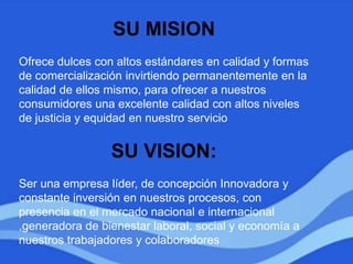 SU MISION
Ofrece dulces con altos estándares en calidad y formas
de comercialización invirtiendo permanentemente en la
calidad de ellos mismo, para ofrecer a nuestros
consumidores una excelente calidad con altos niveles
de justicia y equidad en nuestro servicio
SU VISION:
Ser una empresa líder, de concepción Innovadora y
constante inversión en nuestros procesos, con
presencia en el mercado nacional e internacional
,generadora de bienestar laboral, social y economía a
nuestros trabajadores y colaboradores
 
