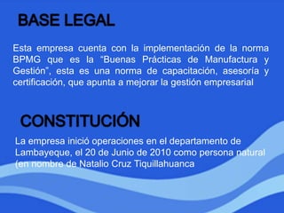Esta empresa cuenta con la implementación de la norma
BPMG que es la “Buenas Prácticas de Manufactura y
Gestión”, esta es una norma de capacitación, asesoría y
certificación, que apunta a mejorar la gestión empresarial
La empresa inició operaciones en el departamento de
Lambayeque, el 20 de Junio de 2010 como persona natural
(en nombre de Natalio Cruz Tiquillahuanca
 