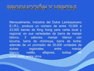 Mensualmente, Industria del Dulce Lambayecano
E.I.R.L. produce un número de entre 15,000 a
23,000 barras de King Kong para venta local y
regional, en sus variedades de barra de manjar
blanco, 3 sabores, manjar blanco con
lúcuma, barra de chirimoya, barra de loche;
además de un promedio de 35,000 unidades de
dulces regionales entre manjar
blanco, natilla, alfajores, bolitas de
coco, tofes, entre otros.
 