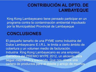 CONTRIBUCIÓN AL DPTO. DE
LAMBAYEQUE
King Kong Lambayecano tiene pensado participar en un
programa contra la contaminación ambiental impulsado
por la Municipalidad Provincial de Lambayeque
CONCLUSIONES
El pequeño tamaño de una PYME como Industria del
Dulce Lambayecano E.I.R.L. le limita a cierto ámbito de
cobertura y un volumen medio de facturación.
Industria King Kong Lambayecano es una empresa
Ganadora del PREMIO MYPE 2012, un aliciente para
seguir mejorando y creciendo. Que nos ofrece una
cartera de productos para el deleite y antojo de muchos
 