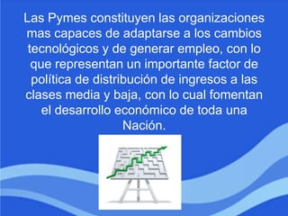 Las Pymes constituyen las organizaciones
mas capaces de adaptarse a los cambios
tecnológicos y de generar empleo, con lo
que representan un importante factor de
política de distribución de ingresos a las
clases media y baja, con lo cual fomentan
el desarrollo económico de toda una
Nación.
 