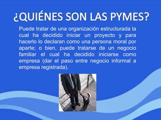 Puede tratar de una organización estructurada la
cual ha decidido iniciar un proyecto y para
hacerlo lo declaran como una persona moral por
aparte; o bien, puede tratarse de un negocio
familiar el cual ha decidido iniciarse como
empresa (dar el paso entre negocio informal a
empresa registrada).
 
