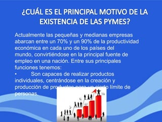 Actualmente las pequeñas y medianas empresas
abarcan entre un 70% y un 90% de la productividad
económica en cada uno de los países del
mundo, convirtiéndose en la principal fuente de
empleo en una nación. Entre sus principales
funciones tenemos:
• Son capaces de realizar productos
individuales, centrándose en la creación y
producción de productos para un cierto límite de
personas.
 