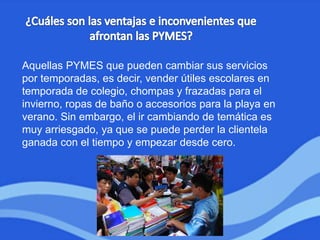 Aquellas PYMES que pueden cambiar sus servicios
por temporadas, es decir, vender útiles escolares en
temporada de colegio, chompas y frazadas para el
invierno, ropas de baño o accesorios para la playa en
verano. Sin embargo, el ir cambiando de temática es
muy arriesgado, ya que se puede perder la clientela
ganada con el tiempo y empezar desde cero.
 