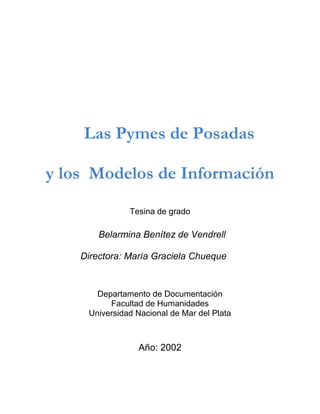 Las Pymes de Posadas

y los Modelos de Información

               Tesina de grado

        Belarmina Benítez de Vendrell

    Directora: María Graciela Chueque de
                    Atlante

       Departamento de Documentación
          Facultad de Humanidades
     Universidad Nacional de Mar del Plata



                 Año: 2002
 