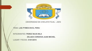 UNIVERSIDAD DE CHICLAYO FILIAL - JAEN
TEMA: LAS PYMES EN EL PERU
INTEGRANTES: PEREZ SILVA NILA
ZELADA CORDOVA JUAN MICHEL
LUGAR Y FECHA: 31/01/2015
 