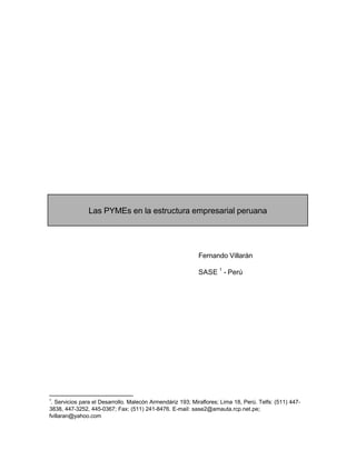 Las PYMEs en la estructura empresarial peruana
Fernando Villarán
SASE
1
- Perú
1
. Servicios para el Desarrollo. Malecón Armendáriz 193; Miraflores; Lima 18, Perú. Telfs: (511) 447-
3838, 447-3252, 445-0367; Fax: (511) 241-8476. E-mail: sase2@amauta.rcp.net.pe;
fvillaran@yahoo.com
 