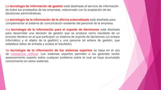 La tecnología de información de gestión está destinada al servicio de información
de todos los empleados de las empresas, relacionado con la aceptación de las
decisiones administrativas.
La tecnología de la información de la oficina automatizada está diseñada para
complementar el sistema de comunicación existente del personal de la empresa.
•La tecnología de la información para el soporte de decisiones está diseñada
para desarrollar una decisión de gestión que se produce como resultado de un
proceso iterativo en el que participan un sistema de soporte de decisiones (un enlace
informático y el objeto de la gestión) y una persona (el enlace de gestión, que
establece datos de entrada y evalúa el resultado).
•la tecnología de la información de los sistemas expertos se basa en el uso
de inteligencia artificial. Los sistemas expertos permiten a los gerentes recibir
asesoramiento experto sobre cualquier problema sobre el cual se haya acumulado
conocimiento en estos sistemas.
 