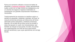 Pyme es el acrónimo utilizado a la hora de hablar de
pequeñas y medianas empresas. Estas, generalmente
suelen contar con un bajo número de trabajadores y de
un volumen de negocio e ingresos moderados en
comparación con grandes corporaciones industriales o
mercantiles.
Tradicionalmente las empresas se clasifican según su
tamaño en pequeñas, medianas y grandes. Así pues, al
conjunto de las dos primeras se le denomina de forma
abreviada pymes (pequeñas y medianas empresas).
Además, con el paso de los años se les ha sumado a
estos tres grupos un cuarto: las microempresas, que
también se incluyen en las pymes. Es decir, las pymes
son organizaciones con fines de lucro (que buscan
generar beneficios) y que cuyas operaciones son de baja
escala.
 