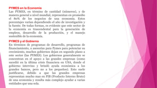 PYMES en la Economía
Las PYMES, en término de cantidad (números), y de
manera general a nivel mundial, representan en promedio
el 80% de los negocios de una economía. Estos
porcentajes varían dependiendo el año de investigación y
la fuente. De todas formas, es evidente que este sector de
la economía es trascendental para la generación de
empleos, desarrollo de la producción, y el manejo
sostenible de la economía.
PYMES y el Gobierno
En términos de programas de desarrollo, programas de
financiamiento, o asesorías para Pymes para potenciar su
crecimiento, muchos gobiernos dejan en segundo plano a
este sector (las PYMES). Los gobiernos generalmente se
concentran en el apoyo a las grandes empresas (como
sucedió en la última crisis financiera en USA, donde el
gobierno intervino y brindó ayuda económica a los
grandes bancos, pero no a los pequeños). Esto suele
justificarse, debido a que las grandes empresas
representan mucho mas en PIB (Producto Interno Bruto)
de una economía y resulta más complejo ayudar a varias
entidades que una sola.
 