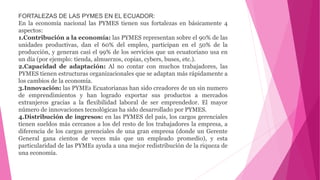 FORTALEZAS DE LAS PYMES EN EL ECUADOR:
En la economía nacional las PYMES tienen sus fortalezas en básicamente 4
aspectos:
1.Contribución a la economía: las PYMES representan sobre el 90% de las
unidades productivas, dan el 60% del empleo, participan en el 50% de la
producción, y generan casi el 99% de los servicios que un ecuatoriano usa en
un día (por ejemplo: tienda, almuerzos, copias, cybers, buses, etc.).
2.Capacidad de adaptación: Al no contar con muchos trabajadores, las
PYMES tienen estructuras organizacionales que se adaptan más rápidamente a
los cambios de la economía.
3.Innovación: las PYMEs Ecuatorianas han sido creadores de un sin numero
de emprendimientos y han logrado exportar sus productos a mercados
extranjeros gracias a la flexibilidad laboral de ser emprendedor. El mayor
número de innovaciones tecnológicas ha sido desarrollado por PYMES.
4.Distribución de ingresos: en las PYMES del país, los cargos gerenciales
tienen sueldos más cercanos a los del resto de los trabajadores la empresa, a
diferencia de los cargos gerenciales de una gran empresa (donde un Gerente
General gana cientos de veces más que un empleado promedio), y esta
particularidad de las PYMEs ayuda a una mejor redistribución de la riqueza de
una economía.
 