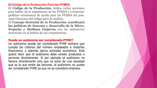 El Código de la Producción Para las PYMES
El Código de la Producción, dedica varias secciones
para hablar de la importancia de las PYMES y a fomentar
políticas económicas de ayuda para las PYMES del país.
Aquí citaciones del código para su análisis.
El Consejo Sectorial de la Producción coordinará
las políticas de fomento y desarrollo de la Micro,
Pequeña y Mediana Empresa con los ministerios
sectoriales en el ámbito de sus competencias.
Puede un autónomo ser considerado PYME?
Un autónomo puede ser considerado PYME siempre que
cumpla los criterios del número empleados e importes
financieros, y además ejerza actividad económica. Esto
quiere decir que el autónomo debe vender productos o
servicios directamente. Si por ejemplo el autónomo no
factura directamente sino que es socio de una sociedad
que es la que emite las facturas, el autónomo no puede
ser considerado PYME ya que no se considera empresa.
 