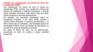 ¿Puede una organización sin ánimo de lucro ser
considerada PYME?
Una organización sin ánimo de lucro sí puede ser
considerada PYME, siempre que cumpla los criterios del
número de empleados e importes financieros, y además
ejerza actividad económica. Esto quiere decir que debe
vender productos o servicios directamente.
Por ejemplo, una asociación empresarial podrá ser
considerada empresa, y por tanto PYME, siempre y
cuando venda productos o servicios directamente y no
sólo a través de sus asociados. Una fundación podrá ser
considerada PYME si entre sus fuentes de financiación se
encuentra la venta de productos o servicios.
Por tanto el ánimo de lucro no es determinante,
únicamente se tiene en cuenta si ejerce actividad
económica.
 