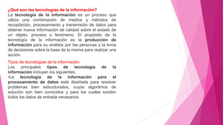 ¿Qué son las tecnologías de la información?
La tecnología de la información es un proceso que
utiliza una combinación de medios y métodos de
recopilación, procesamiento y transmisión de datos para
obtener nueva información de calidad sobre el estado de
un objeto, proceso o fenómeno. El propósito de la
tecnología de la información es la producción de
información para su análisis por las personas y la toma
de decisiones sobre la base de la misma para realizar una
acción.
Tipos de tecnologías de la información
Los principales tipos de tecnología de la
información incluyen los siguientes.
•La tecnología de la información para el
procesamiento de datos está diseñada para resolver
problemas bien estructurados, cuyos algoritmos de
solución son bien conocidos y para los cuales existen
todos los datos de entrada necesarios.
 