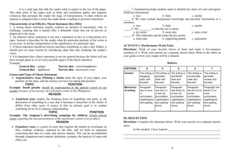It is a road map that tells the reader what to expect to the rest of the paper.
The other parts of the paper such as body and conclusion gather and organize
evidences that persuade the reader the logic of interpretation. It often reflects an
opinion or judgment that a writer has made about a reading or personal experience.
Characteristics of an Effective Thesis Statement (Rex 2016)
1. A strong thesis statement usually contains an element of uncertainty, risk, or
challenge, meaning that it should offer a debatable claim that can be proven or
disproved in the essay.
2. An effective thesis statement is not just a statement of fact or a description of a
topic. Instead, it describes for the reader what the particular position of the writer is
on an issue, or his/her interpretation of the significance of a particular idea.
3. A thesis statement should not merely announce something or state a fact. Rather, it
should give an essay tension by introducing ideas that may challenge the reader’s
views.
4. It is important that a thesis statement is not too general because the writer will not
have enough space to cover every possible aspect of the thesis statement.
Example:
General idea – gadget Narrow idea - wired headphones
General idea – appliances Narrow idea - microwave oven
Genres and Types of Thesis Statements
 Argumentative essay (Making a claim) states the topic of your paper, your
position on the topic, and the reasons you have for taking that position.
TOPIC POSITION
Example: Death penalty should be implemented in the judicial system in our
country because of increasing rate of heinous crimes in the Philippines.
REASON
 Analytical essay implies the breaking down of something into parts, or the
discussion of something in a way that it becomes a dissection of the whole. It
differs from other types of essays in that its primary goal is to explain
something bit by bit to enhance understanding.
TOPIC POSITION
Example: The company’s advertising campaign for children reveals serious
issues regarding the misrepresentation of the nutritional content of its products.
REASON
 Expository essay is a genre of essay that requires the student to investigate an
idea, evaluate evidence, expound on the idea, and set forth an argument
concerning that idea in a clear and concise manner. This can be accomplished
through comparison and contrast, definition, example, the analysis of cause and
effect, etc.
7
_____ 7. Summarizing helps students learn to identify key ideas of a text and ignore
irrelevant information.
a. true b. false c. maybe
_____ 8. We must include background knowledge and personal information in a
summary.
a. true b. false c. maybe
_____ 9. The ________ is what the text is about.
a. key point b. main idea c. main event
_____ 10. This elaborates and develops the key points.
a. main idea b. supporting details c. arguments
ACTIVITY C (Performance Work/Task)
Directions: Think of your favorite movie or book and make a five-sentence
summary of it. Write your answer on a separate answer sheet. Refer to the rubric as
your guide on how your output will be evaluated.
Rubrics
III. REFLECTION
Directions: Complete the statement below. Write your answer on a separate answer
sheet.
In this module, I have learned _____________________________________
____________________________________________________________________
____________________________________________________________________
4
 