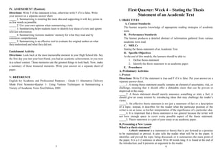 IV. ASSESSMENT (Posttest)
Directions: Write T if the statement is true, otherwise write F if it is false. Write
your answer on a separate answer sheet.
_____ 1. Summarizing is restating the main idea and supporting it with key points in
as few words as possible.
_____ 2. Use your own opinion when summarizing a text.
_____ 3. Summarizing helps students learn to identify key ideas of a text and ignore
relevant information
_____ 4. Summarizing worsens students’ memory for what they read and by
extension comprehension
_____ 5. Summarizing is an effective tool to evaluate the original author on what
they understood and what they did not.
Enrichment Activity
Directions: Look back at the most memorable moment in your High School life. Say
the first day you met your best friend, you had an academic achievement, or you won
in a school contest. Those memories are the greatest things to look back. Now, make
a summary of those treasured moments. Write your answer on a separate sheet of
paper.
V. REFERENCE
English for Academic and Professional Purposes – Grade 11 Alternative Delivery
Mode First Semester-Quarter 1- Using Various Techniques in Summarizing a
Variety of Academic Texts First Edition, 2020
5
First Quarter: Week 4 – Stating the Thesis
Statement of an Academic Text
I. OBJECTIVES
A. Content Standards
The learner acquires knowledge of appropriate reading strategies of academic
texts
B. Performance Standards
The learner produces a detailed abstract of information gathered from various
academic texts read.
C. MELCs
Stating the thesis statement of an Academic Text
D. Specific Objectives
At the end of this module, the learners should be able to:
1. Define thesis statement
2. Identify the thesis statement in an academic paper.
E. Procedures
A. Preliminary Activities
1. Pretest
Directions: Write T if the statement is true and F if it is false. Put your answer on a
separate answer sheet.
_____1. A strong thesis statement usually contains an element of uncertainty, risk, or
challenge, meaning that it should offer a debatable claim that can be proven or
disproved in the essay.
_____2. A thesis statement should merely announce something or state a fact; it
should give an essay tension by introducing ideas that may challenge the reader’s
views.
_____3. An effective thesis statement is not just a statement of fact or a description
of a topic; instead, it describes for the reader what the particular position of the
writer is on an issue, or his/her interpretation of the significance of a particular idea.
_____4. It is important that a thesis statement is too general because the writer will
not have enough space to cover every possible aspect of the thesis statement.
_____5. Thesis statement is a part of your essay or an academic paper.
B. Presenting a New Lesson
What is a thesis statement?
A thesis statement is a statement or theory that is put forward as a premise
to be maintained or proved. It also tells the reader what will be in the paper. It
identifies and proved the topic being discussed, or it summarizes the main point of
the paper. It is a 1-2 sentence or about 30 to 40 words long. It is found at the end of
the introduction, and it presents an argument to the reader.
6
 