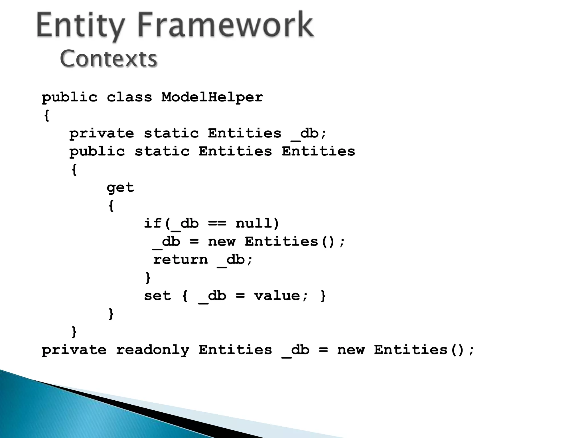 Contexts
public class ModelHelper
{
   private static Entities _db;
   public static Entities Entities
   {
       get
       {
           if(_db == null)
             _db = new Entities();
             return _db;
           }
           set { _db = value; }
       }
   }
private readonly Entities _db = new Entities();
 