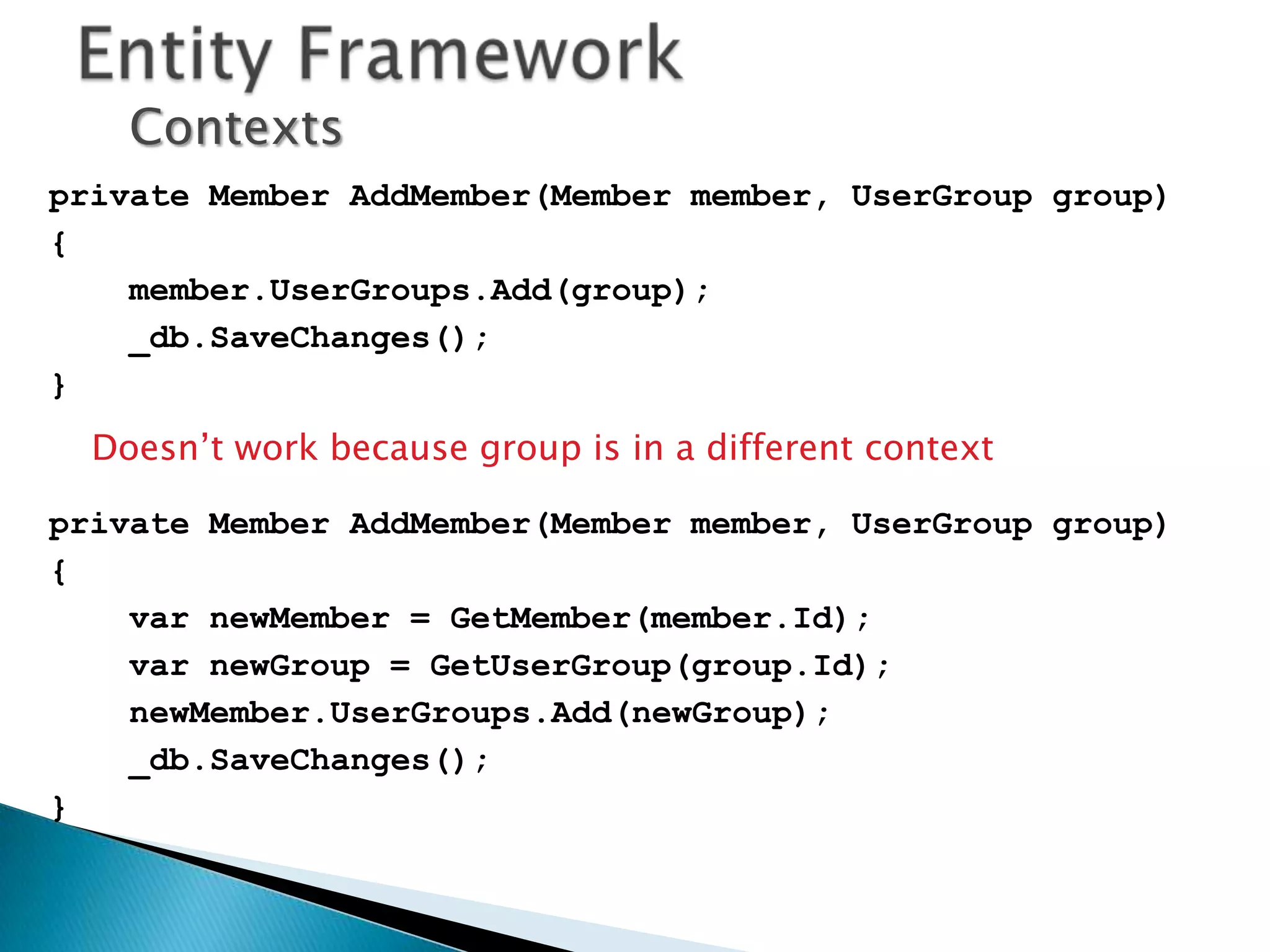 Contexts
private Member AddMember(Member member, UserGroup group)
{
    member.UserGroups.Add(group);
    _db.SaveChanges();
}
  Doesn’t work because group is in a different context

private Member AddMember(Member member, UserGroup group)
{
    var newMember = GetMember(member.Id);
    var newGroup = GetUserGroup(group.Id);
    newMember.UserGroups.Add(newGroup);
    _db.SaveChanges();
}
 