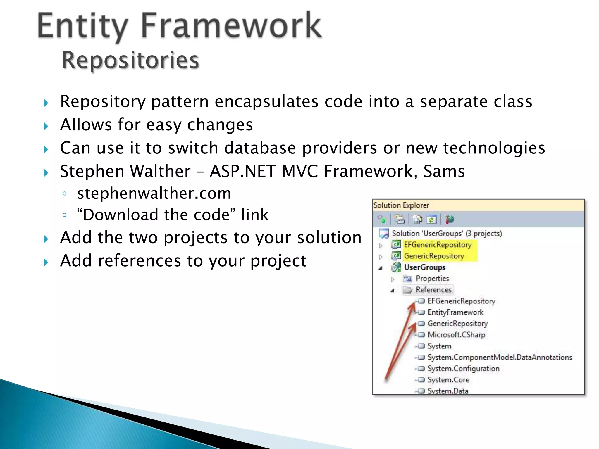 Repositories
   Repository pattern encapsulates code into a separate class
   Allows for easy changes
   Can use it to switch database providers or new technologies
   Stephen Walther – ASP.NET MVC Framework, Sams
    ◦ stephenwalther.com
    ◦ “Download the code” link
   Add the two projects to your solution
   Add references to your project
 