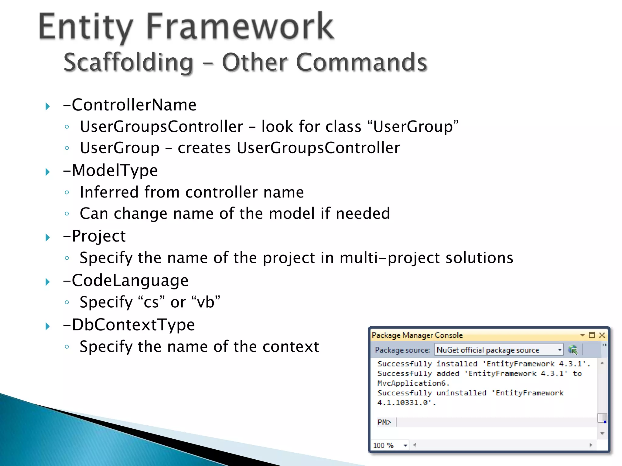 Scaffolding – Other Commands
   -ControllerName
    ◦ UserGroupsController – look for class “UserGroup”
    ◦ UserGroup – creates UserGroupsController
   -ModelType
    ◦ Inferred from controller name
    ◦ Can change name of the model if needed
   -Project
    ◦ Specify the name of the project in multi-project solutions
   -CodeLanguage
    ◦ Specify “cs” or “vb”
   -DbContextType
    ◦ Specify the name of the context
 