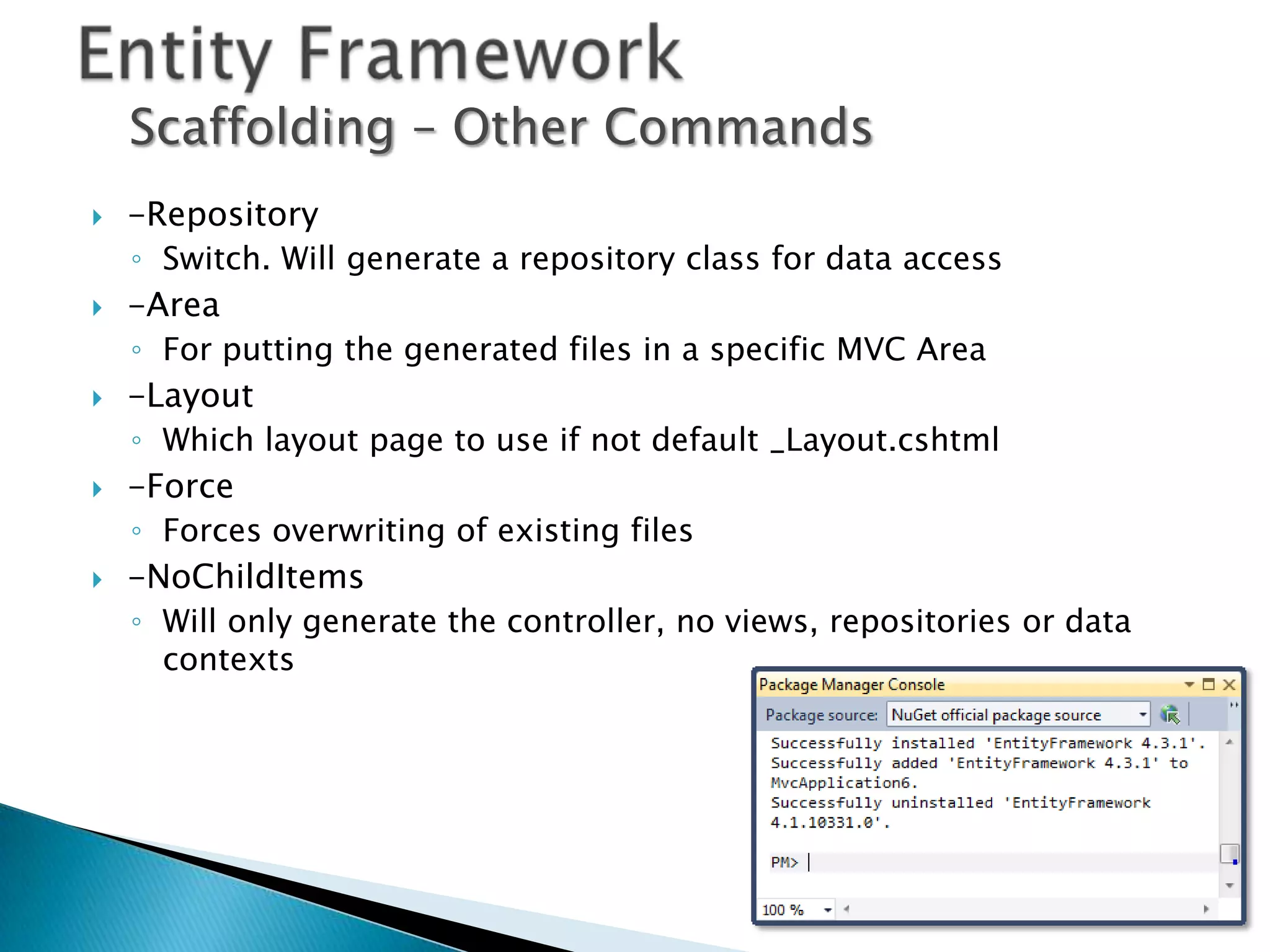 Scaffolding – Other Commands
   -Repository
    ◦ Switch. Will generate a repository class for data access
   -Area
    ◦ For putting the generated files in a specific MVC Area
   -Layout
    ◦ Which layout page to use if not default _Layout.cshtml
   -Force
    ◦ Forces overwriting of existing files
   -NoChildItems
    ◦ Will only generate the controller, no views, repositories or data
      contexts
 